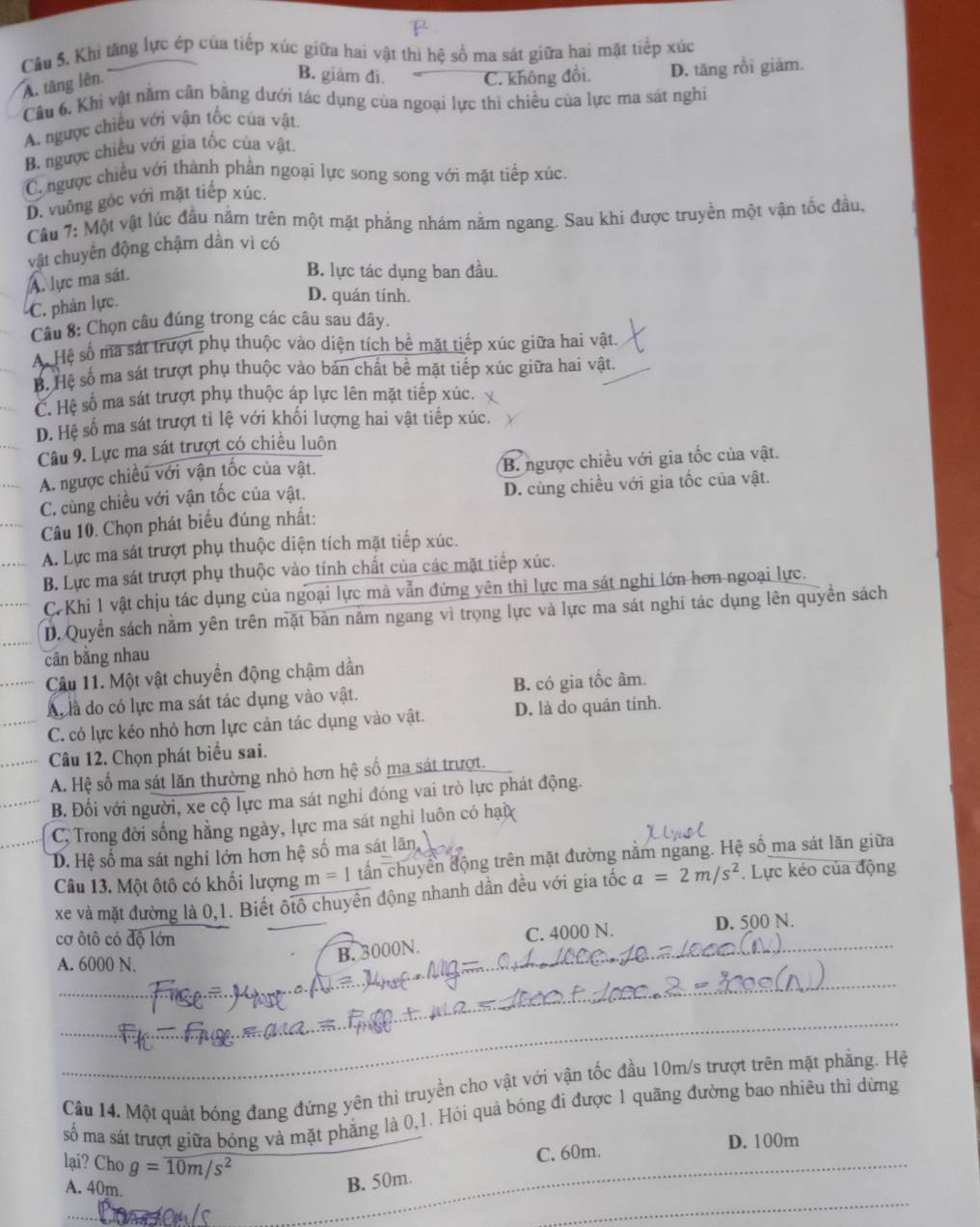 Cầu 5. Khi tăng lực ép của tiếp xúc giữa hai vật thì hệ số ma sát giữa hai mặt tiếp xúc
A. tăng lên
B. giám đi. C. không đổi. D. tăng rồi giăm.
Cầu 6. Khi vật năm cân băng dưới tác dụng của ngoại lực thi chiều của lực ma sát nghi
A. ngược chiều với vận tốc của vật.
B. ngược chiếu với gia tốc của vật.
C. ngược chiều với thành phần ngoại lực song song với mặt tiếp xúc
D. vuông gốc với mặt tiếp xúc.
Cầu 7: Một vật lúc đầu nằm trên một mặt phảng nhám nằm ngang. Sau khi được truyền một vận tốc đầu,
vật chuyển động chậm dân vì có
A. lực ma sát.
B. lực tác dụng ban đầu.
C. phân lực.
D. quán tính.
Câu 8: Chọn câu đúng trong các câu sau đây.
A. Hệ số ma sát trượt phụ thuộc vào diện tích bề mặt tiếp xúc giữa hai vật.
B. Hệ số ma sát trượt phụ thuộc vào bản chất bề mặt tiếp xúc giữa hai vật.
C. Hệ số ma sát trượt phụ thuộc áp lực lên mặt tiếp xúc.
D. Hệ số ma sát trượt tỉ lệ với khối lượng hai vật tiếp xúc.
Câu 9. Lực ma sát trượt có chiều luôn
A. ngược chiều với vận tốc của vật. B. ngược chiều với gia tốc của vật.
_
C. cùng chiều với vận tốc của vật. D. cùng chiều với gia tốc của vật.
Câu 10. Chọn phát biểu đúng nhất:
A. Lực ma sát trượt phụ thuộc diện tích mặt tiếp xúc.
B. Lực ma sát trượt phụ thuộc vào tính chất của các mặt tiếp xúc.
C. Khi 1 vật chịu tác dụng của ngoại lực mà vẫn đứng yên thì lực ma sát nghi lớn hơn ngoại lực.
D. Quyền sách nằm yên trên mặt bàn năm ngang vì trọng lực và lực ma sát nghi tác dụng lên quyền sách
cân bằng nhau
Câu 11. Một vật chuyển động chậm dần
_A là do có lực ma sát tác dụng vào vật. B. có gia tốc âm.
C. có lực kéo nhỏ hơn lực cản tác dụng vào vật. D. là do quán tính.
Câu 12. Chọn phát biểu sai.
A. Hệ số ma sát lăn thường nhỏ hơn hệ số ma sát trượt.
B. Đối với người, xe cộ lực ma sát nghi đóng vai trò lực phát động.
C.  Trong đời sống hằng ngày, lực ma sát nghi luôn có hạ
D. Hệ số ma sát nghi lớn hơn hệ số ma sát lãn,
Câu 13. Một ôtô có khối lượng m=1 tần chuyển động trên mặt đường nằm ngang. Hệ số ma sát lãn giữa
xe và mặt đường là 0,1. Biết ôtô chuyền động nhanh dần đều với gia tốc a=2m/s^2. Lực kéo của động
cơ ôtô có độ lớn D. 500 N.
C. 4000 N.
A. 6000 N.
B. 3000N.
_
_
_
_
_
Câu 14. Một quát bóng đang đứng yên thi truyền cho vật với vận tốc đầu 10m/s trượt trên mặt phẳng. Hệ
số ma sát trượt giữa bóng và mặt phẳng là 0,1. Hỏi quả bóng đi được 1 quãng đường bao nhiêu thì dừng
lại? Cho g=overline 10m/s^2
_
_
_
C. 60m. D. 100m
_
A. 40m.
B. 50m.
_