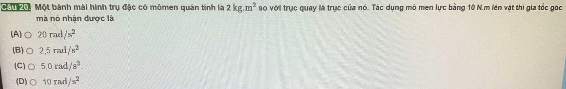Cầu 20, Một bánh mài hình trụ đặc có mômen quán tính là 2kg.m^2 so với trục quay là trục của nó. Tác dụng mô men lực bằng 10 N.m lên vật thì gia tốc góc
mà nó nhận được là
(A) 20rad/s^2.
(B) 2,5rad/s^2
(C) 5,0rad/s^2
(D) 10rad/s^2.