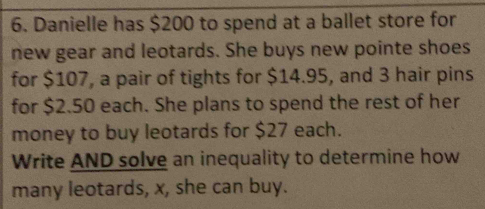 Danielle has $200 to spend at a ballet store for 
new gear and leotards. She buys new pointe shoes 
for $107, a pair of tights for $14.95, and 3 hair pins 
for $2.50 each. She plans to spend the rest of her 
money to buy leotards for $27 each. 
Write AND solve an inequality to determine how 
many leotards, x, she can buy.