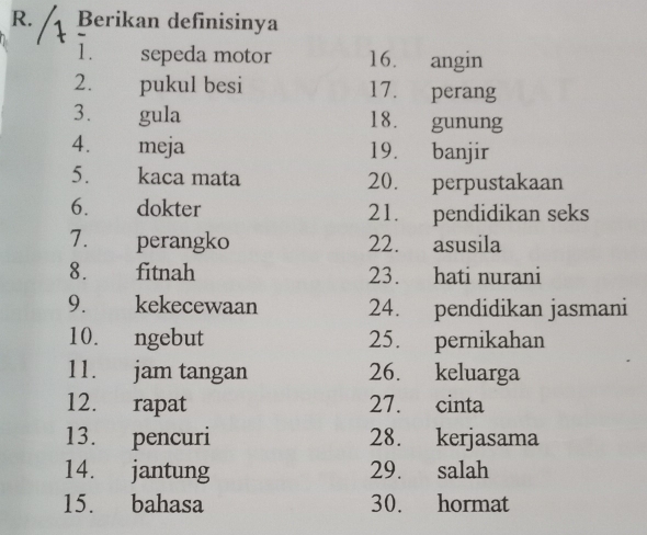 Berikan definisinya 
1. sepeda motor 16. angin 
2. pukul besi 17. perang 
3. gula 18. gunung 
4. meja 19. banjir 
5. kaca mata 20. perpustakaan 
6. dokter 21. pendidikan seks 
7. perangko 22. asusila 
8.£ fitnah 23. hati nurani 
9. £ kekecewaan 24. pendidikan jasmani 
10. ngebut 25. pernikahan 
11. jam tangan 26. keluarga 
12. rapat 27. cinta 
13. pencuri 28. kerjasama 
14. jantung 29. salah 
15. bahasa 30. hormat