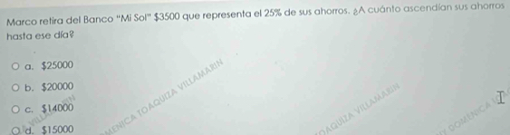 Marco retira del Banco "Mi Sol" $3500 que representa el 25% de sus ahorros. ¿A cuánto ascendían sus ahorros
hasta ese día?
a. $25000
b. $20000
d. $15000 ENICA TOAQUIZA VILLAMAR!
c. $14000
Vaquíza Villamari