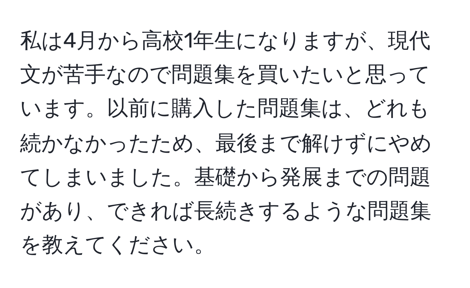 私は4月から高校1年生になりますが、現代文が苦手なので問題集を買いたいと思っています。以前に購入した問題集は、どれも続かなかったため、最後まで解けずにやめてしまいました。基礎から発展までの問題があり、できれば長続きするような問題集を教えてください。