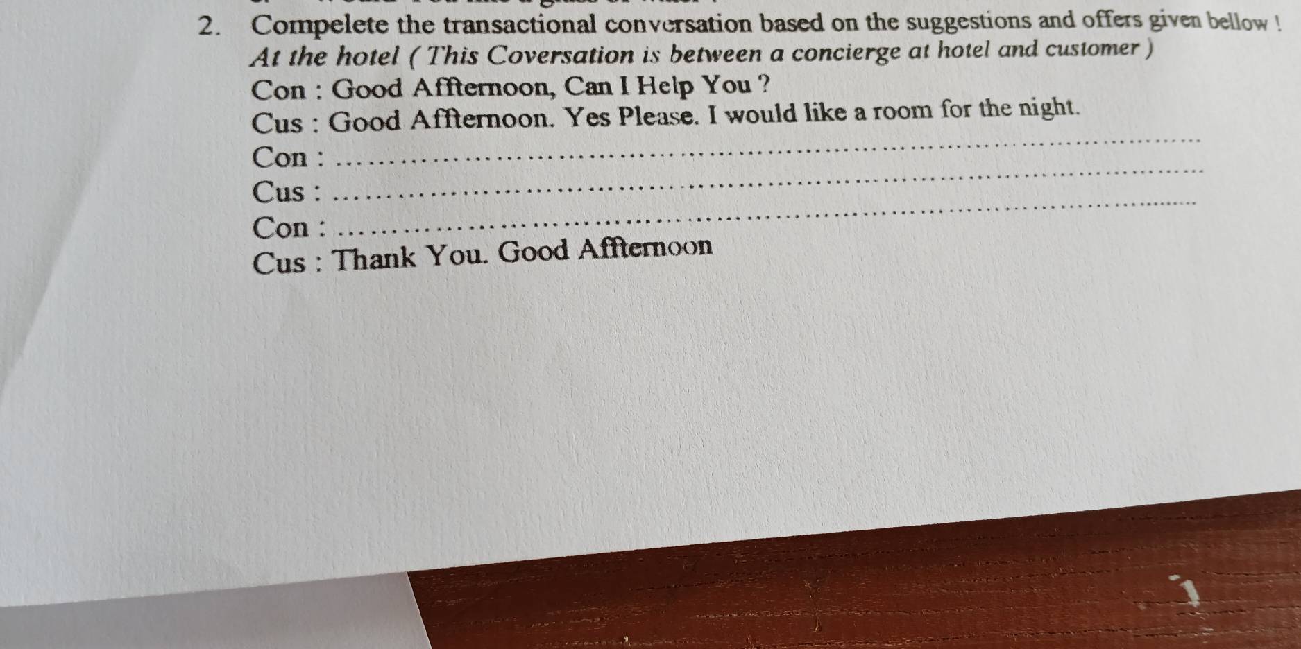 Compelete the transactional conversation based on the suggestions and offers given bellow ! 
At the hotel ( This Coversation is between a concierge at hotel and customer ) 
Con : Good Affternoon, Can I Help You ? 
Cus : Good Affternoon. Yes Please. I would like a room for the night. 
_ 
Con : 
_ 
Cus : 
Con : 
_ 
Cus : Thank You. Good Affternoon