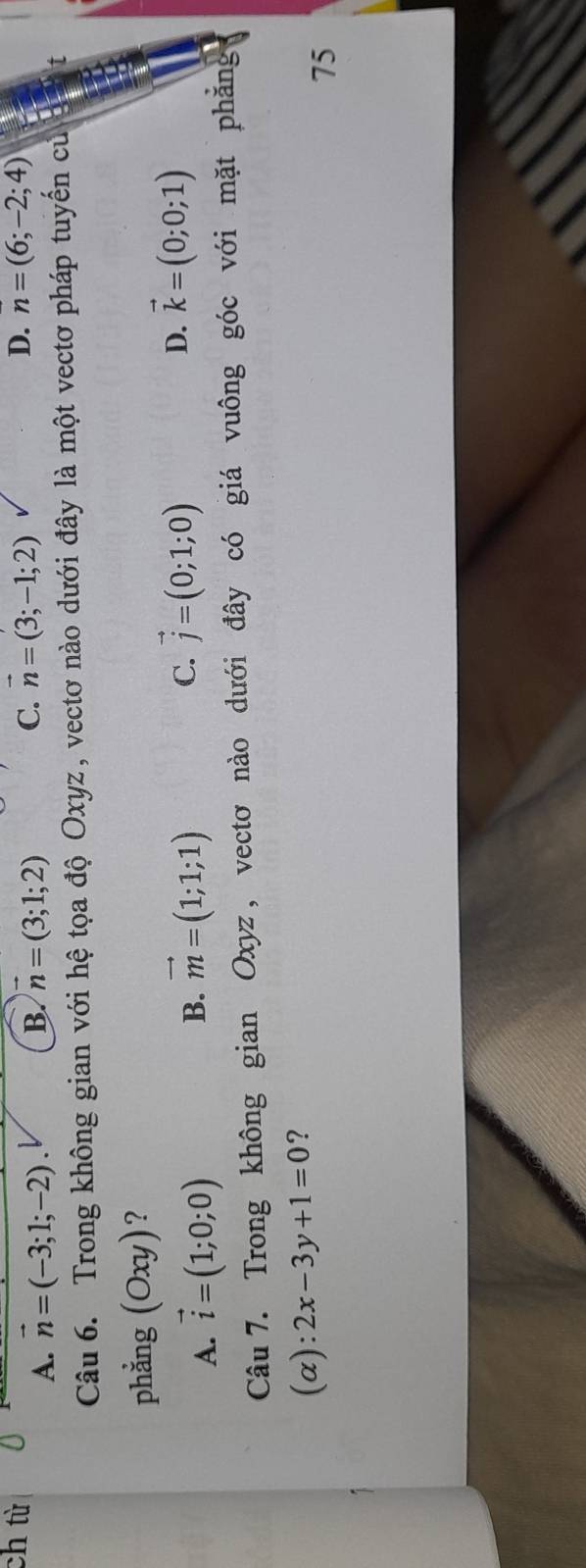 ch từ D. n=(6;-2;4)
A. vector n=(-3;1;-2). B. n=(3;1;2) C. vector n=(3;-1;2)
Câu 6. Trong không gian với hệ tọa độ Oxyz, vectơ nào dưới đây là một vectơ pháp tuyến củ
phẳng (Oxy) ?
A. vector i=(1;0;0)
B. vector m=(1;1;1) C. vector j=(0;1;0) D. vector k=(0;0;1)
Câu 7. Trong không gian Oxyz, vectơ nào dưới đây có giá vuông góc với mặt phẳng
(α): 2x-3y+1=0 ?
75