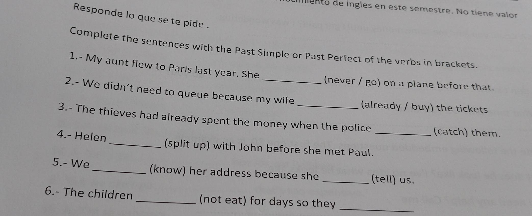 mento de ingles en este semestre. No tiene valor 
Responde lo que se te pide . 
Complete the sentences with the Past Simple or Past Perfect of the verbs in brackets. 
1.- My aunt flew to Paris last year. She 
(never / go) on a plane before that. 
2.- We didn't need to queue because my wife 
(already / buy) the tickets 
3.- The thieves had already spent the money when the police 
4.- Helen 
_(catch) them. 
_(split up) with John before she met Paul. 
5.- We 
_(know) her address because she _(tell) us. 
_ 
6.- The children _(not eat) for days so they