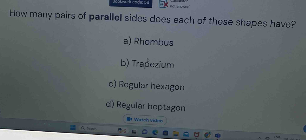 Bookwork code: 5B
not allowed
How many pairs of parallel sides does each of these shapes have?
a) Rhombus
b) Trapezium
c) Regular hexagon
d) Regular heptagon
4 Watch video
| Search