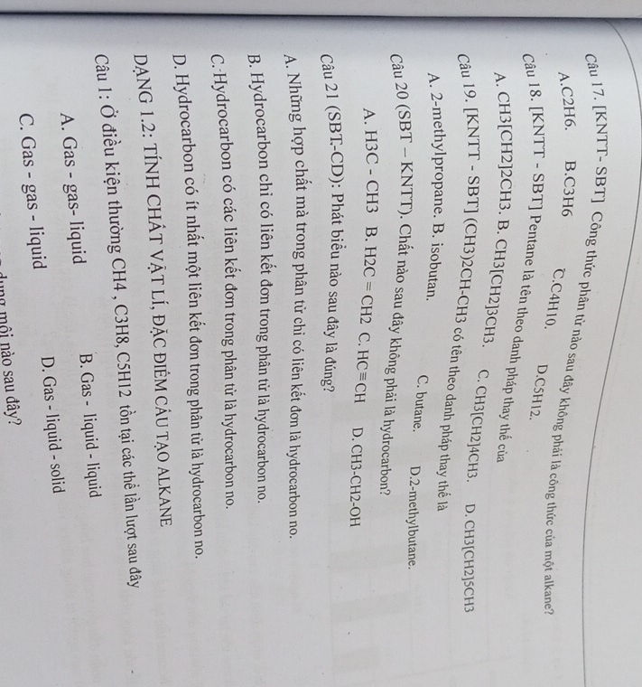 [KNTT- SBT] Công thức phần tử nào sau đây không phải là công thức của một alkane''
A. C2H6. B. C3H6
℃. C4H10. D. C5H12.
Câu 18. [KNTT - SBT] Pentane là tên theo danh pháp thay thế của
A. CH3 [CH2] 2CH3. B. CH3 [CH2] 3CH3. C. CH3 [CH2] 4CH3. D. CH3 [CH2] 5CH3
Câu 19. [KNTT - SBT] (CH3) 2CH - CH3 có tên theo danh pháp thay thế là
A. 2 -methylpropane. B. isobutan.
C. butane. D. 2 -methylbutane.
Câu 20 (SBT - KNTT). Chất nào sau đây không phải là hydrocarbon?
A. H3C - CH3 B. H2C=CH2 C. HCequiv CH D. CH3-CH2-OH
Câu 21 (SBT-CD): Phát biểu nào sau đây là đúng?
A. Những hợp chất mà trong phân tử chỉ có liên kết đơn là hydrocarbon no.
B. Hydrocarbon chỉ có liên kết đơn trong phân từ là hydrocarbon no.
C.-Hydrocarbon có các liên kết đơn trong phân tử là hydrocarbon no.
D. Hydrocarbon có ít nhất một liên kết đơn trong phân từ là hydrocarbon no.
DẠNG 1.2: TÍNH CHÁT VẠT LÍ, ĐẠC đIÊM CÂU TẠO ALKANE
Câu 1: Ở điều kiện thường CH4 , C3H8, C5H12 tồn tại các thể lần lượt sau đây
A. Gas - gas- liquid B. Gas - liquid - liquid
C. Gas - gas - liquid D. Gas - liquid - solid
dung mội nào sau đây?