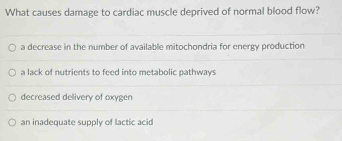 What causes damage to cardiac muscle deprived of normal blood flow?
a decrease in the number of available mitochondria for energy production
a lack of nutrients to feed into metabolic pathways
decreased delivery of oxygen
an inadequate supply of lactic acid