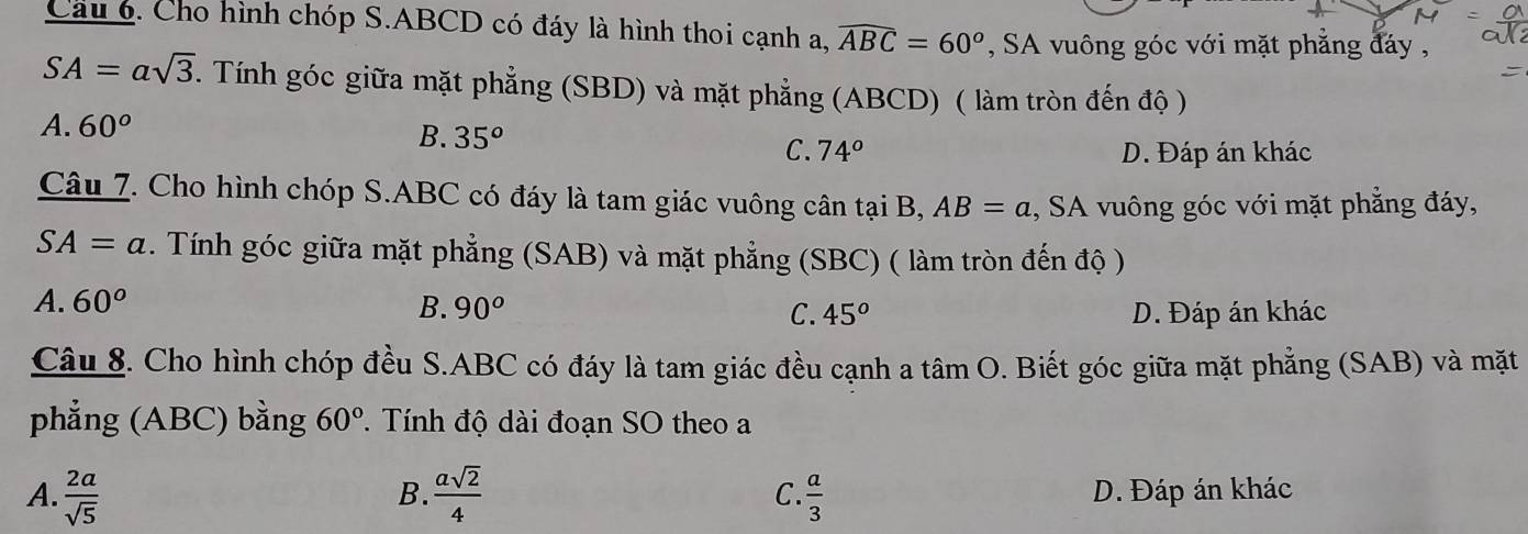 Cho hình chóp S. ABCD có đáy là hình thoi cạnh a, widehat ABC=60^o , SA vuông góc với mặt phẳng đáy ,
SA=asqrt(3). Tính góc giữa mặt phẳng (SBD) và mặt phẳng (ABCD) ( làm tròn đến độ )
A. 60° B. 35^o C. 74°
D. Đáp án khác
Câu 7. Cho hình chóp S. ABC có đáy là tam giác vuông cân tại B, AB=a , SA vuông góc với mặt phẳng đáy,
SA=a. Tính góc giữa mặt phẳng (SAB) và mặt phẳng (SBC) ( làm tròn đến độ )
A. 60° B. 90^o C. 45^o D. Đáp án khác
Câu 8. Cho hình chóp đều S. ABC có đáy là tam giác đều cạnh a tâm O. Biết góc giữa mặt phẳng (SAB) và mặt
phẳng (ABC) bằng 60°. Tính độ dài đoạn SO theo a
B.
A.  2a/sqrt(5)   asqrt(2)/4   a/3  D. Đáp án khác
C.