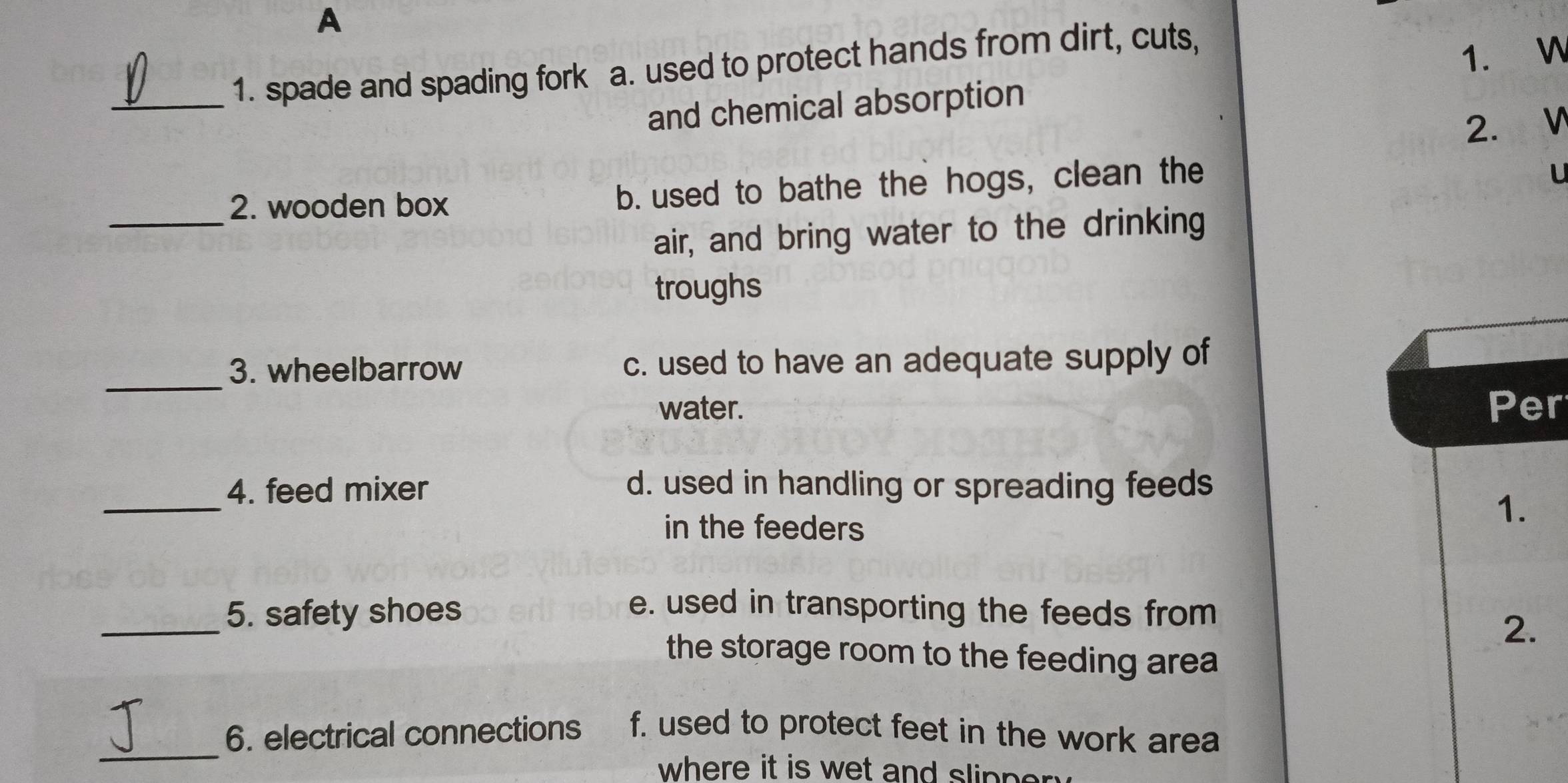 A
_1. spade and spading fork a. used to protect hands from dirt, cuts,
and chemical absorption 1. W
2. ₹ V
_
2. wooden box b. used to bathe the hogs, clean the
U
air, and bring water to the drinking
troughs
_3. wheelbarrow c. used to have an adequate supply of
water. Per
_
4. feed mixer d. used in handling or spreading feeds
in the feeders
1.
_5. safety shoes e. used in transporting the feeds from
2.
the storage room to the feeding area
_6. electrical connections f. used to protect feet in the work area
where it is wet and slipper .