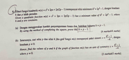 Diberi fungsi kuadratik m(x)=x^2+2px+2p(2p-1) mempunyai nilai minimum h^2+2p^2-1 , dengan keadaan 
Given a quadratic function h dan ρ ialah pemalar. m(x)=x^2+2px+2p(2p-1) has a minimum value of h^2+2p^2-1 1. whsere
h and p are constants. 
(a) Dengan menggunakan kaedah penyempuraan kuasa dua, buktikan bahawa h=p-L
By using the method of completing the square, prove thai h=p-1. [4 markah/4 marks] 
(b) Seterusnya, cari milai p dan nilai h jika graf fungsi m(x) mempunyai paksi simetri x= (k^2-1)/-4  , dengan 
keadaan p!= 0. 
Hence, find the values of p and h if the graph of function m(x) has axis of symmetry x= (h^2-1)/-4 . 
where p!= 0. 
[3 markah/3 marks]