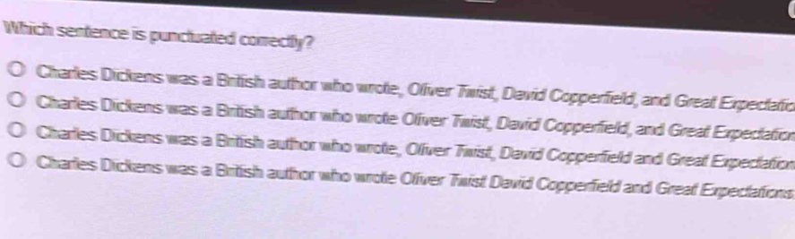 Which sentence is punctuated correctly?
Charles Dickens was a British author who wrote, Oliver Twist, David Copperfield, and Great Expectatio
Charles Dickens was a British author who wrote Oliver Twist, David Copperfield, and Great Expectation
Charles Dickens was a British author who wrote, Ofver Twist, David Copperfield and Great Expectation
Charles Dickens was a British author who wrote Ofiver Twist David Copperfield and Great Expectations