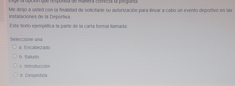 Elige la opción que responda de manera correcta la pregunta.
Me dirijo a usted con la finalidad de solicitarle su autorización para llevar a cabo un evento deportivo en las
instalaciones de la Deportiva.
Este texto ejemplífica la parte de la carta formal llamada:
Seleccione una
a. Encabezado
b. Saludo
c. Introducción
d. Despedida