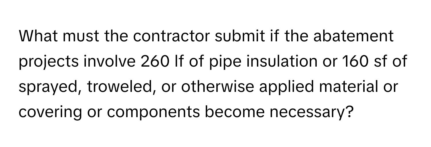 What must the contractor submit if the abatement projects involve 260 lf of pipe insulation or 160 sf of sprayed, troweled, or otherwise applied material or covering or components become necessary?