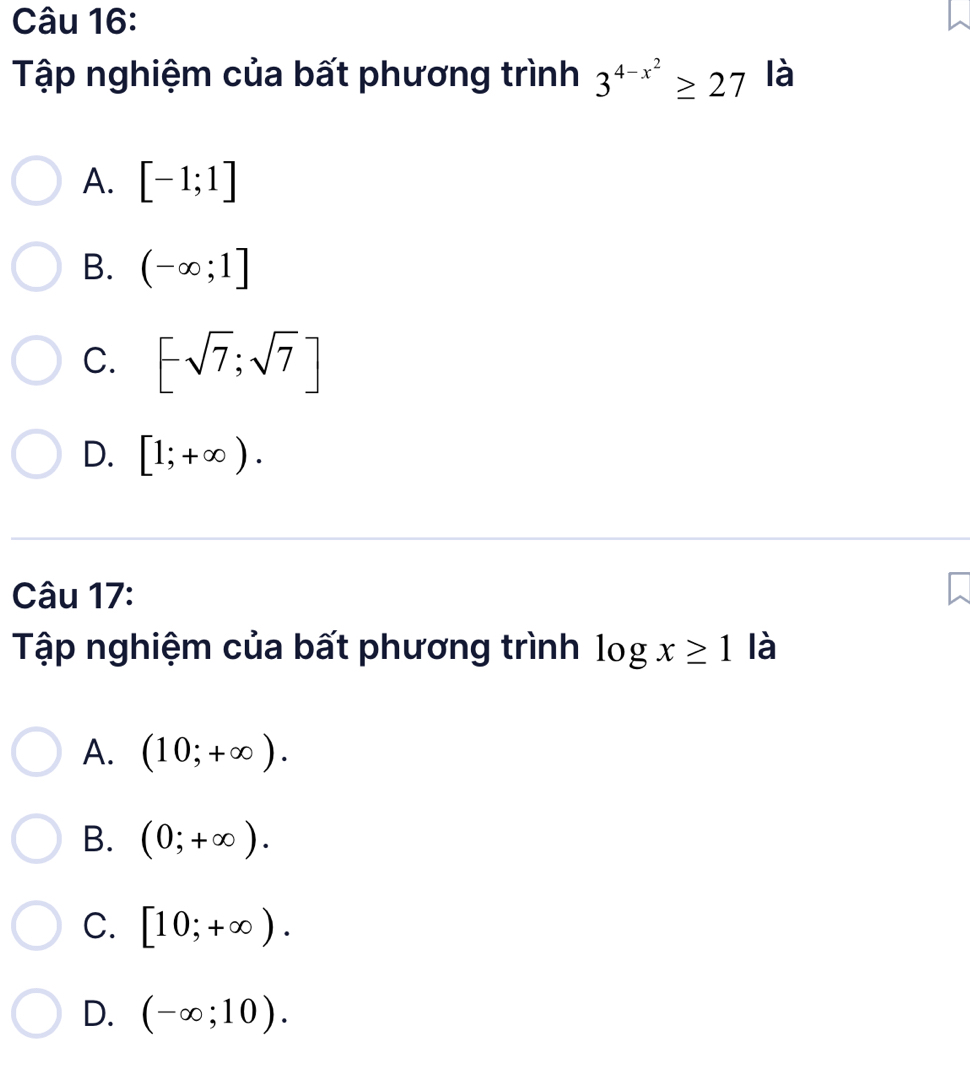 Tập nghiệm của bất phương trình 3^(4-x^2)≥ 27 là
A. [-1;1]
B. (-∈fty ;1]
C. [-sqrt(7);sqrt(7)]
D. [1;+∈fty ). 
Câu 17:
Tập nghiệm của bất phương trình log x≥ 1 là
A. (10;+∈fty ).
B. (0;+∈fty ).
C. [10;+∈fty ).
D. (-∈fty ;10).