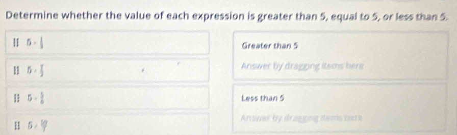 Determine whether the value of each expression is greater than 5, equal to 5, or less than 5.
5·  1/3 
Greater than 5
B 5·  T/2 
Answer by dragging itsms hers
5> 5/6  Less than 5
H 5·^(lg)
Arswer by draging tems soo s