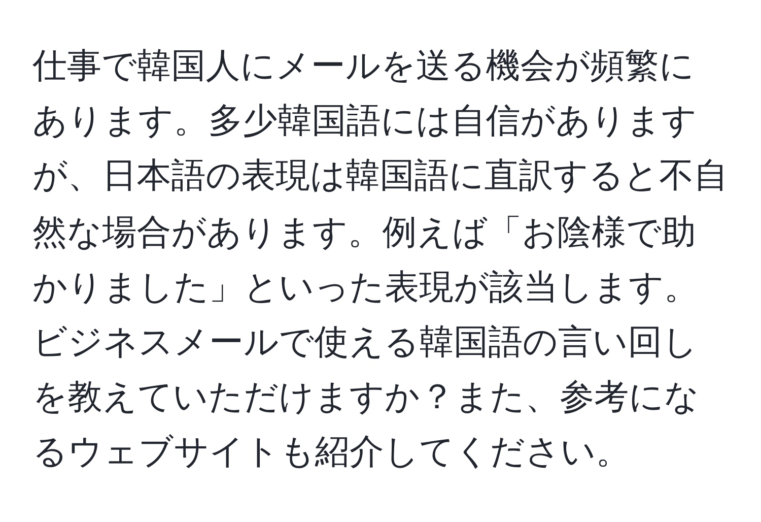 仕事で韓国人にメールを送る機会が頻繁にあります。多少韓国語には自信がありますが、日本語の表現は韓国語に直訳すると不自然な場合があります。例えば「お陰様で助かりました」といった表現が該当します。ビジネスメールで使える韓国語の言い回しを教えていただけますか？また、参考になるウェブサイトも紹介してください。