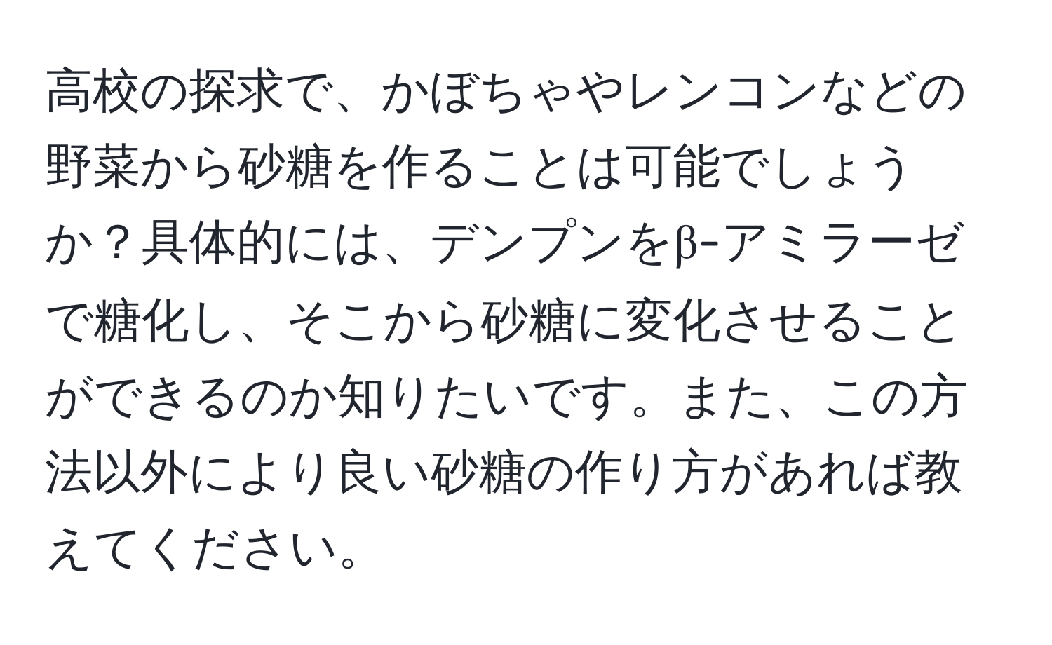 高校の探求で、かぼちゃやレンコンなどの野菜から砂糖を作ることは可能でしょうか？具体的には、デンプンをβ-アミラーゼで糖化し、そこから砂糖に変化させることができるのか知りたいです。また、この方法以外により良い砂糖の作り方があれば教えてください。
