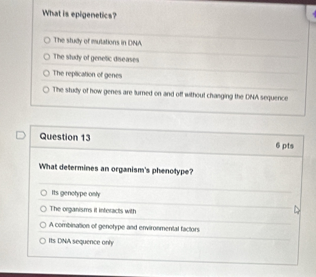 What is epigenetics?
The study of mutations in DNA
The study of genetic diseases
The replication of genes
The study of how genes are turned on and off without changing the DNA sequence
Question 13
6 pts
What determines an organism's phenotype?
Its genotype only
The organisms it interacts with
A combination of genotype and environmental factors
Its DNA sequence only