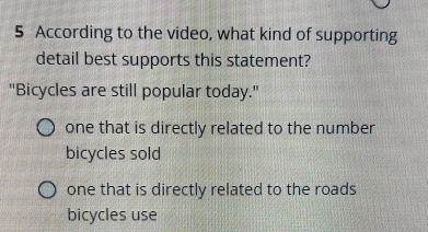 According to the video, what kind of supporting
detail best supports this statement?
''Bicycles are still popular today.''
one that is directly related to the number
bicycles sold
one that is directly related to the roads
bicycles use