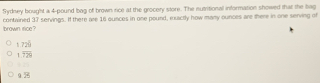 Sydney bought a 4-pound bag of brown rice at the grocery store. The nutritional information showed that the bag
contained 37 servings. If there are 16 ounces in one pound, exactly how many ounces are there in one serving of
brown rice
1.72overline 9
1.overline 729
9overline 25