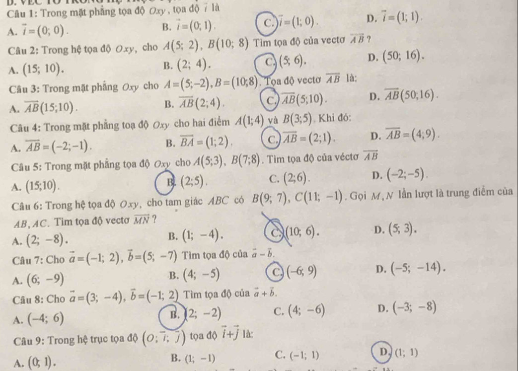 Trong mặt phẳng tọa độ Oxy , tọa độ 7 là
A. vector i=(0;0).
B. vector i=(0;1). c vector i=(1;0). D. vector i=(1;1).
Câu 2: Trong hệ tọa độ Oxy, cho A(5;2),B(10;8) Tìm tọa độ của vectơ overline AB ?
A. (15;10). B. (2;4). C (5;6).
D. (50;16).
Câu 3: Trong mặt phẳng Oxy cho A=(5;-2),B=(10;8). Tọa độ vectơ overline AB là:
A. overline AB(15;10). B. overline AB(2;4). C overline AB(5;10). D. overline AB(50;16).
Câu 4: Trong mặt phẳng toạ độ Oxy cho hai điểm A(1;4) và B(3;5). Khi đó:
A. overline AB=(-2;-1).
B. overline BA=(1;2). C overline AB=(2;1). D. overline AB=(4;9).
Câu 5: Trong mặt phẳng tọa độ Oxy cho A(5;3),B(7;8). Tim tọa độ của véctơ overline AB
A. (15;10).
C.
B. (2;5). (2;6).
D. (-2;-5).
Câu 6: Trong hệ tọa độ 0xy, cho tam giác ABC có B(9;7),C(11;-1). Gọi M, N lần lượt là trung điểm của
AB,AC. Tìm tọa độ vectơ overline MN ?
A. (2;-8). (1;-4). c (10;6). D. (5;3).
B.
Câu 7: Cho vector a=(-1;2),vector b=(5;-7) Tìm tọa độ của vector a-vector b.
A. (6;-9) B. (4;-5) C (-6;9) D. (-5;-14).
Câu 8: Cho vector a=(3;-4),vector b=(-1;2) Tìm tọa độ của vector a+vector b.
A. (-4;6) B. (2;-2) C. (4;-6) D. (-3;-8)
Câu 9: Trong hệ trục tọa độ (O;vector l;vector j) tọa độ vector i+vector j là:
D,
A. (0;1).
C.
B. (1;-1) (-1;1) (1;1)