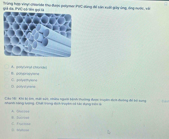 Trùng hợp vinyl chloride thu được polymer PVC dùng để sản xuất giày ủng, ống nước, vải
giả da. PVC có tên gọi là
A. poly(vinyl chloride)
B. polypropylene
C. polyethylene
D. polystyrene
Câu 16: Khi bị ôm, mất sức, nhiều người bệnh thường được truyền dịch đường để bố sung
nhanh năng lượng. Chất trong dịch truyền có tác dụng trên là Đânh
A. Glucose
B. Sucrose
C. Fructose
D. Maltose