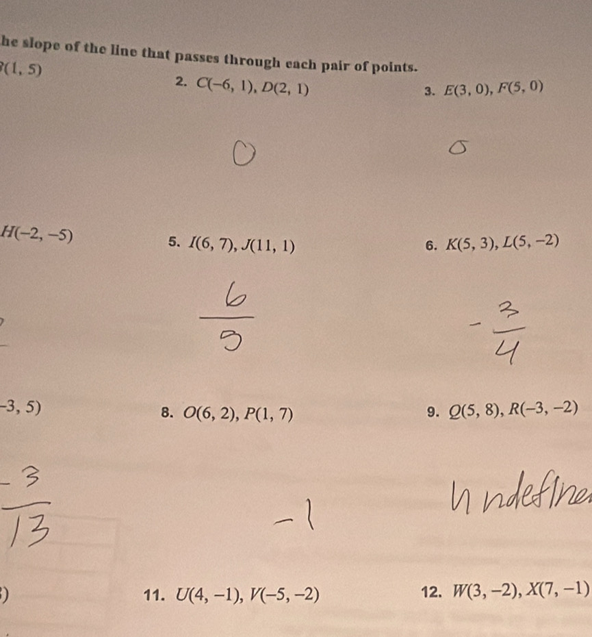 he slope of the line that passes through each pair of points.
(1,5)
2. C(-6,1), D(2,1)
3. E(3,0), F(5,0)
H(-2,-5)
5. I(6,7), J(11,1) 6. K(5,3), L(5,-2)
-3,5)
8. O(6,2), P(1,7) 9. Q(5,8), R(-3,-2)
11. U(4,-1), V(-5,-2) 12. W(3,-2), X(7,-1)