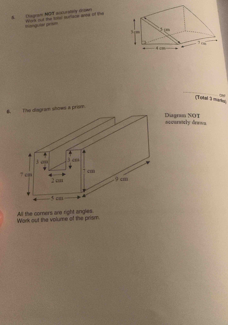 Diagram NOT accurately drawn 
triangular prism. Work out the total surface area of the 
_
cm²
(Total 3 marks) 
6. The diagram shows a prism. 
Diagram NOT 
accurately drawn 
All the corners are right angles. 
Work out the volume of the prism.