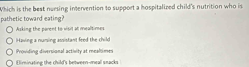 Which is the best nursing intervention to support a hospitalized child’s nutrition who is
pathetic toward eating?
Asking the parent to visit at mealtimes
Having a nursing assistant feed the child
Providing diversional activity at mealtimes
Eliminating the child's between-meal snacks