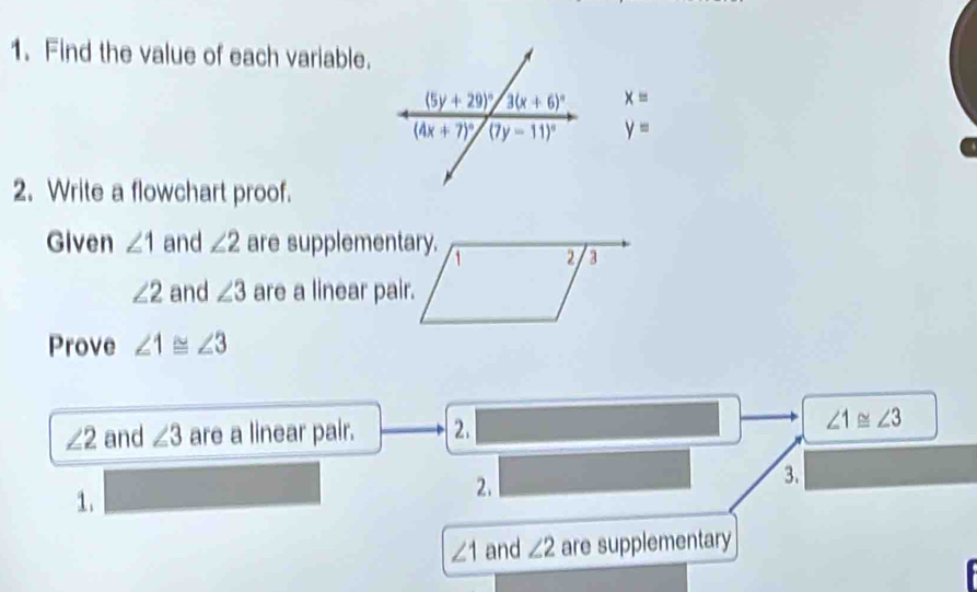 Find the value of each variable.
x=
y=
2. Write a flowchart proof.
Given ∠ 1 and ∠ 2 are supplementary.
2 a
∠ 2 and ∠ 3 are a linear pair.
Prove ∠ 1≌ ∠ 3
∠ 2 and ∠ 3 are a linear pair. 2. ∠ 1≌ ∠ 3
1. □
2. _  □ 3.
∠ 1 and ∠ 2 are supplementary