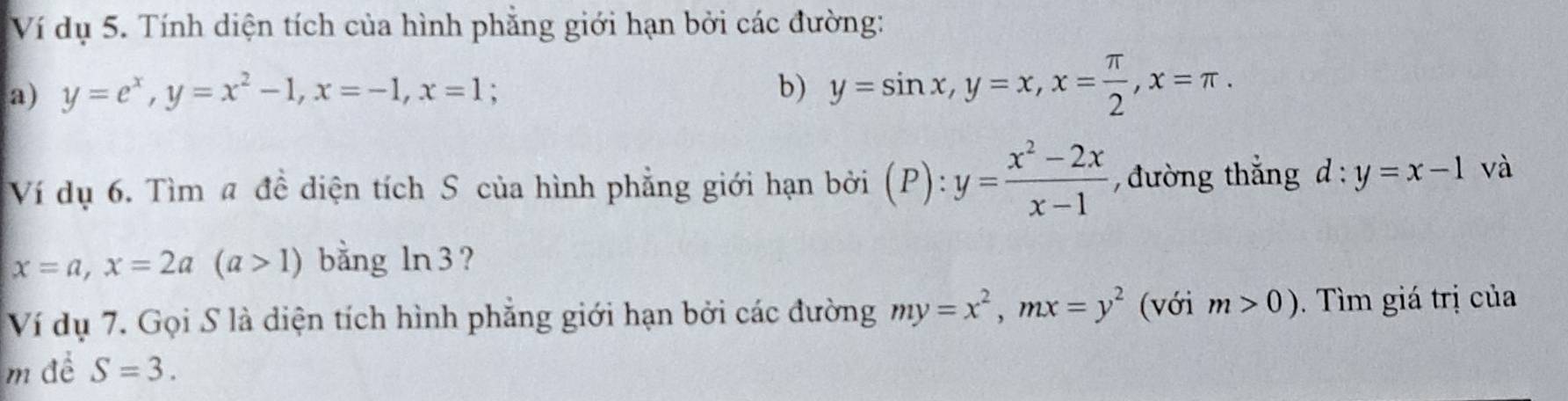 Ví dụ 5. Tính diện tích của hình phẳng giới hạn bởi các đường: 
a) y=e^x, y=x^2-1, x=-1, x=1 b) y=sin x, y=x, x= π /2 , x=π. 
Ví dụ 6. Tìm # đề diện tích S của hình phẳng giới hạn bởi (P):y= (x^2-2x)/x-1  , đường thắng d:y=x-1 và
x=a, x=2a(a>1) bằng ln 3 ? 
Ví dụ 7. Gọi S là diện tích hình phẳng giới hạn bởi các đường my=x^2, mx=y^2 (với m>0). Tìm giá trị của 
m để S=3.