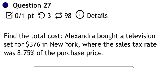 つ 3 I 98 i ) Details 
Find the total cost: Alexandra bought a television 
set for $376 in New York, where the sales tax rate 
was 8.75% of the purchase price.