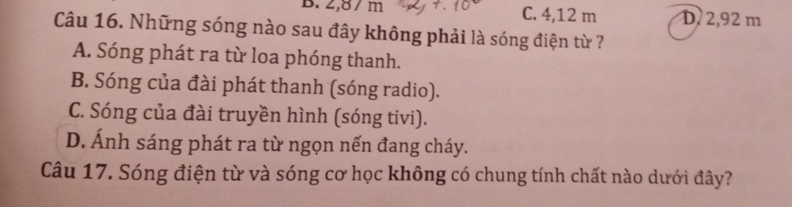 2,8 / m C. 4,12 m D. 2,92 m
Câu 16. Những sóng nào sau đây không phải là sóng điện từ ?
A. Sóng phát ra từ loa phóng thanh.
B. Sóng của đài phát thanh (sóng radio).
C. Sóng của đài truyền hình (sóng tivi).
D. Ánh sáng phát ra từ ngọn nến đang cháy.
Câu 17. Sóng điện từ và sóng cơ học không có chung tính chất nào dưới đây?