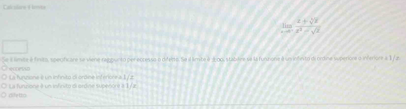 Calcolare i mite
limlimits _xto 0^+ (x+sqrt[3](x))/x^2-sqrt(x) 
Se il limite é finito, specificare se viene raggiunto per eccesso o difetto. Se il limite è ±∞, stabilire se la funzione é un infinito di ordine superiore o inferiore à 1/z
Checcesso 
La funzione e un infinito di ordine inferiore a 1/æ
La funzione é un infinito di ordine supenore a 1/z
difetto