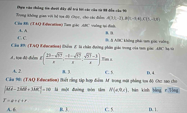 Dựa vào thông tin dưới đây để trã lời các câu từ 88 đến câu 90
Trong không gian với hệ tọa độ Oxyz, cho các điểm A(3;1;-2), B(1;-5;4), C(5;-1;0). 
Câu 88: (TAQ Education) Tam giác ABC vuông tại đỉnh.
A. A. B. B.
D. △ ABC
C. C. không phải tam giác vuông.
Câu 89: (TAQ Education) Điểm E là chân đường phân giác trong của tam giác ABC hạ từ
A, tọa độ điểm E( (23-sqrt(57))/x ; (-1-sqrt(57))/x ; (sqrt(57)-3)/x ).Tim x.
A. 2. B. 3. C. 5. D. 4.
Câu 90: (TAQ Education) Biết rằng tập hợp điểm M trong mặt phẳng tọa độ Oxz sao cho
|vector MA-2vector MB+3vector MC|=10 là một đường tròn tâm H(a;0;c) , bán kính bằng .Tổng
T=a+c+r.
A. 6. B. 3. C. 5. D. 1.