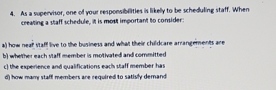 As a supervisor, one of your responsibilities is likely to be scheduling staff. When
creating a staff schedule, it is most important to consider:
a) how near staff live to the business and what their childcare arrangements are
b) whether each staff member is motivated and committed
c) the experience and qualifications each staff member has
d) how many staff members are required to satisfy demand