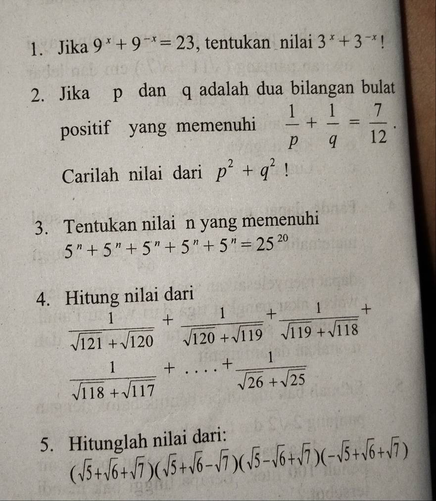 Jika 9^x+9^(-x)=23 , tentukan nilai 3^x+3^(-x)
2. Jika p dan q adalah dua bilangan bulat 
positif yang memenuhi  1/p + 1/q = 7/12 . 
Carilah nilai dari p^2+q^2! 
3. Tentukan nilai n yang memenuhi
5^n+5^n+5^n+5^n+5^n=25^(20)
4. Hitung nilai dari
 1/sqrt(121)+sqrt(120) + 1/sqrt(120)+sqrt(119) + 1/sqrt(119)+sqrt(118) +
 1/sqrt(118)+sqrt(117) +...+ 1/sqrt(26)+sqrt(25) 
5. Hitunglah nilai dari:
(sqrt(5)+sqrt(6)+sqrt(7))(sqrt(5)+sqrt(6)-sqrt(7))(sqrt(5)-sqrt(6)+sqrt(7))(-sqrt(5)+sqrt(6)+sqrt(7))