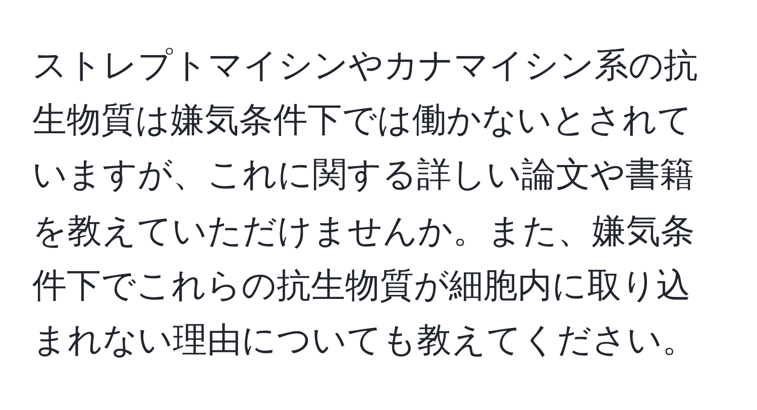 ストレプトマイシンやカナマイシン系の抗生物質は嫌気条件下では働かないとされていますが、これに関する詳しい論文や書籍を教えていただけませんか。また、嫌気条件下でこれらの抗生物質が細胞内に取り込まれない理由についても教えてください。