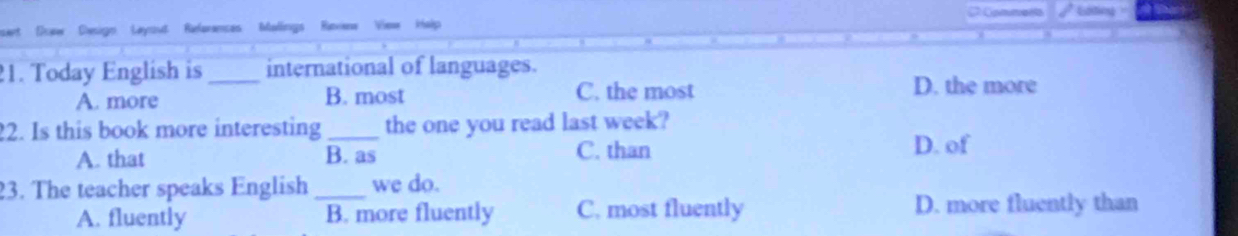 Eating
Down esign Laysut References Malings Reviana Viea kalp
21. Today English is_ international of languages.
A. more B. most C. the most
D. the more
2. Is this book more interesting _the one you read last week?
A. that B. as C. than
D. of
23. The teacher speaks English _we do.
A. fluently B. more fluently C. most fluently D. more fluently than