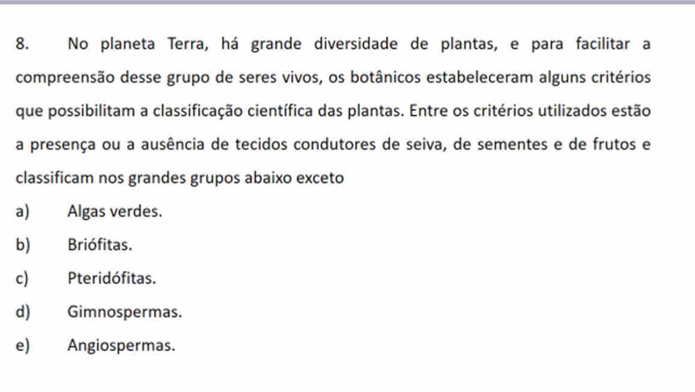 No planeta Terra, há grande diversidade de plantas, e para facilitar a
compreensão desse grupo de seres vivos, os botânicos estabeleceram alguns critérios
que possibilitam a classificação científica das plantas. Entre os critérios utilizados estão
a presença ou a ausência de tecidos condutores de seiva, de sementes e de frutos e
classificam nos grandes grupos abaixo exceto
a) Algas verdes.
b) Briófitas.
c) Pteridófitas.
d) Gimnospermas.
e) Angiospermas.