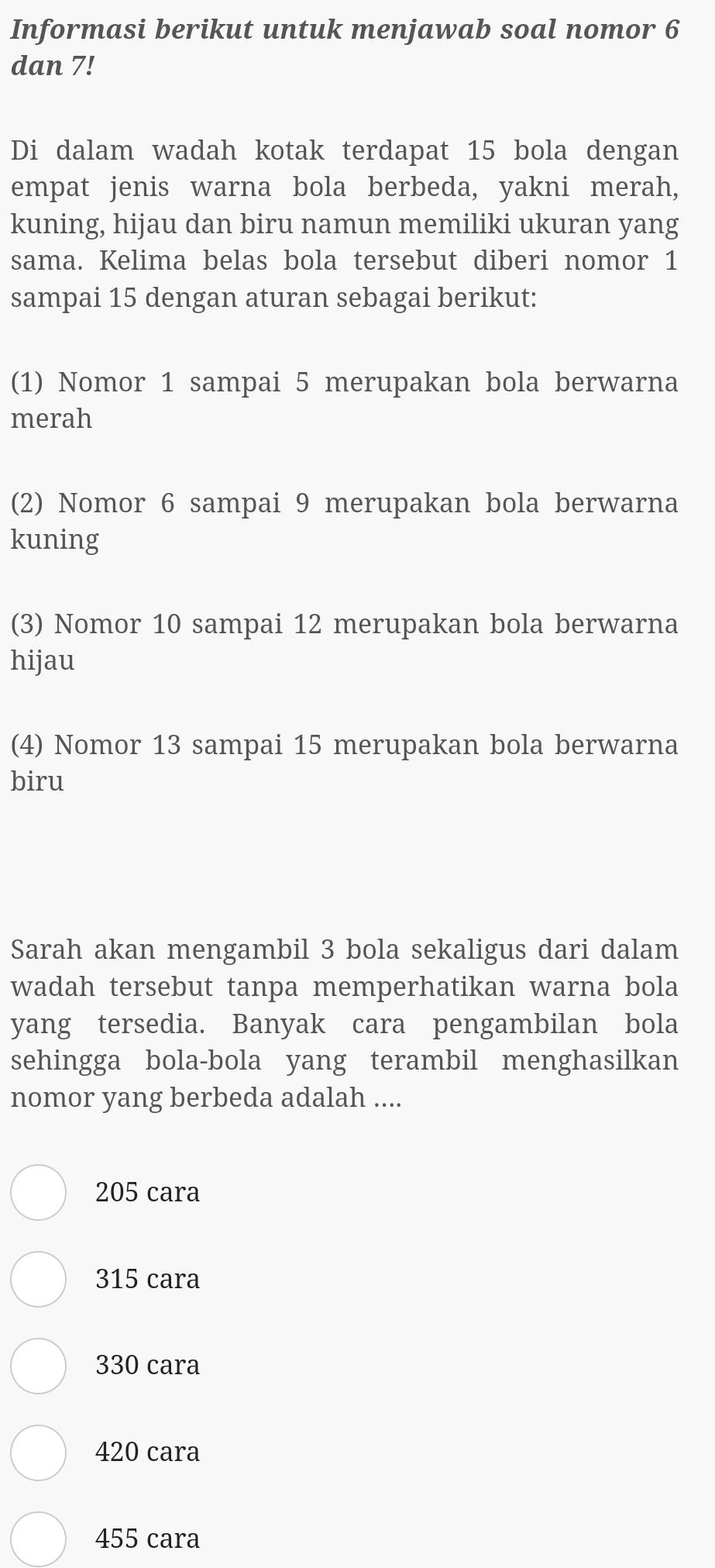 Informasi berikut untuk menjawab soal nomor 6
dan 7!
Di dalam wadah kotak terdapat 15 bola dengan
empat jenis warna bola berbeda, yakni merah,
kuning, hijau dan biru namun memiliki ukuran yang
sama. Kelima belas bola tersebut diberi nomor 1
sampai 15 dengan aturan sebagai berikut:
(1) Nomor 1 sampai 5 merupakan bola berwarna
merah
(2) Nomor 6 sampai 9 merupakan bola berwarna
kuning
(3) Nomor 10 sampai 12 merupakan bola berwarna
hijau
(4) Nomor 13 sampai 15 merupakan bola berwarna
biru
Sarah akan mengambil 3 bola sekaligus dari dalam
wadah tersebut tanpa memperhatikan warna bola
yang tersedia. Banyak cara pengambilan bola
sehingga bola-bola yang terambil menghasilkan
nomor yang berbeda adalah ....
205 cara
315 cara
330 cara
420 cara
455 cara