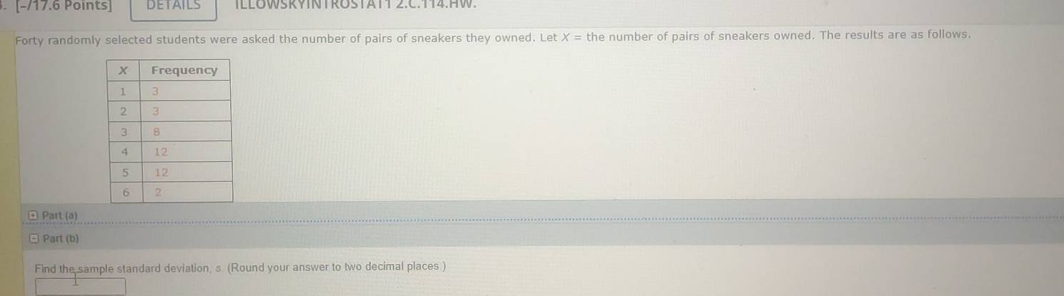 DETAILS ILLOWSKYINTROSTATT 2.C.T14.HW. 
Forty randomly selected students were asked the number of pairs of sneakers they owned. Let X= the number of pairs of sneakers owned. The results are as follows. 
é Part (a) 
□ Part (b) 
Find the sample standard deviation, s (Round your answer to two decimal places.)