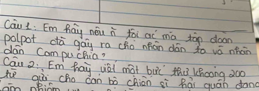 Cau L: Em hay nóu i xēi aí mā tān doan 
polpot dà gag ra cho nhán dán to vá nhán 
dan Campuchia? 
Cau 2: Em hay viai mat buǐ thù Khcong 2oo 
t qùì cho can bò chin sì hái quán dong 
aon nBiom