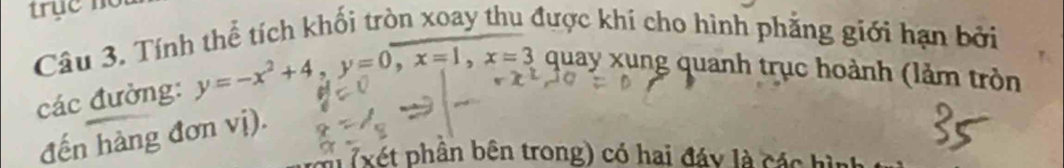 Tính thể tích khối tròn xoay thu được khi cho hình phẳng giới hạn bởi 
các đường: y=-x^2+4, y=0, x=1, x=3 quay xung quanh trục hoành (lảm tròn 
đến hàng đơn vị). 
( xét phần bên trong) có hai đáy là các hìn