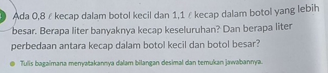 Ada 0,8 £ kecap dalam botol kecil dan 1,1 ê kecap dalam botol yang lebih 
besar. Berapa liter banyaknya kecap keseluruhan? Dan berapa liter 
perbedaan antara kecap dalam botol kecil dan botol besar? 
Tulis bagaimana menyatakannya dalam bilangan desimal dan temukan jawabannya.