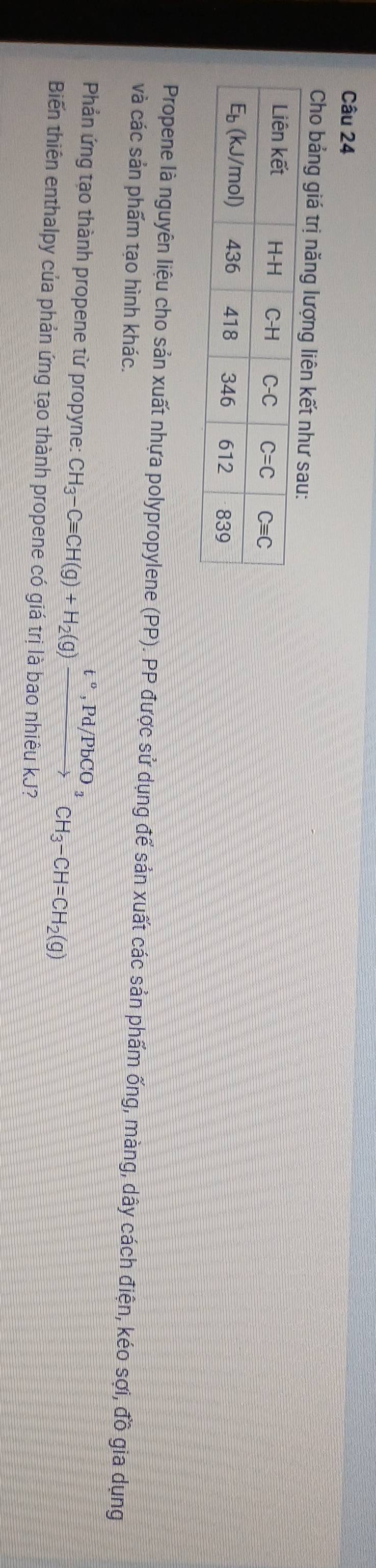Cho bảng giá trị năng lượng liên kết như sau:
Propene là nguyên liệu cho sản xuất nhựa polypropylene (PP). PP được sử dụng để sản xuất các sản phẩm ống, màng, dây cách điện, kéo sợi, đồ gia dụng
và các sản phẩm tạo hình khác.
Phản ứng tạo thành propene từ propyne: CH_3-Cequiv CH(g)+H_2(g)xrightarrow t°,Pd/PbCO_3CH_3-CH=CH_2(g)
Biến thiên enthalpy của phản ứng tạo thành propene có giá trị là bao nhiêu kJ?