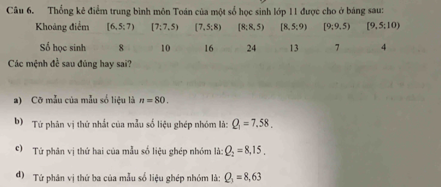 Thống kê điểm trung bình môn Toán của một số học sinh lớp 11 được cho ở báng sau:
Khoảng điểm [6,5;7) [7;7,5) [7,5;8) [8;8,5) [8,5;9) [9;9,5) [9,5:10)
Số học sinh 8 10 16 24 13 7 4
Các mệnh đề sau đúng hay sai?
a) Cỡ mẫu của mẫu số liệu là n=80. 
b) Tứ phân vị thứ nhất của mẫu số liệu ghép nhóm là: Q_1=7,58.
) Tứ phân vị thứ hai của mẫu số liệu ghép nhóm là: Q_2=8,15.
d) Tứ phân vị thứ ba của mẫu số liệu ghép nhóm là: Q_3=8,63