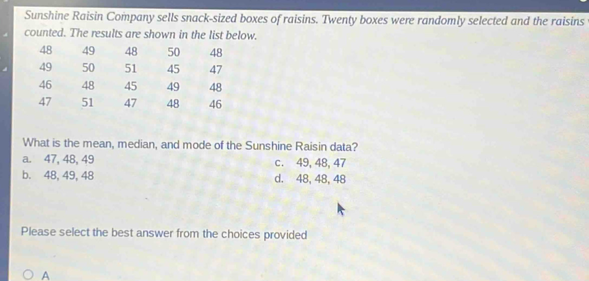 Sunshine Raisin Company sells snack-sized boxes of raisins. Twenty boxes were randomly selected and the raisins
counted. The results are shown in the list below.
48 49 48 50 48
49 50 51 45 47
46 48 45 49 48
47 51 47 48 46
What is the mean, median, and mode of the Sunshine Raisin data?
a. 47, 48, 49 c. 49, 48, 47
b. 48, 49, 48 d. 48, 48, 48
Please select the best answer from the choices provided
A