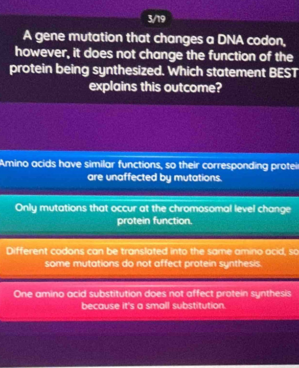 3/19
A gene mutation that changes a DNA codon,
however, it does not change the function of the
protein being synthesized. Which statement BEST
explains this outcome?
Amino acids have similar functions, so their corresponding proteir
are unaffected by mutations.
Only mutations that occur at the chromosomal level change
protein function.
Different codons can be translated into the same amino acid, so
some mutations do not affect protein synthesis.
One amino acid substitution does not affect protein synthesis
because it's a small substitution.